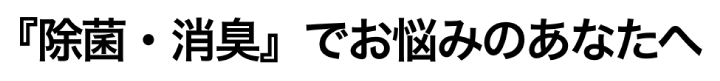 除菌・消臭でお悩みのあなたに
